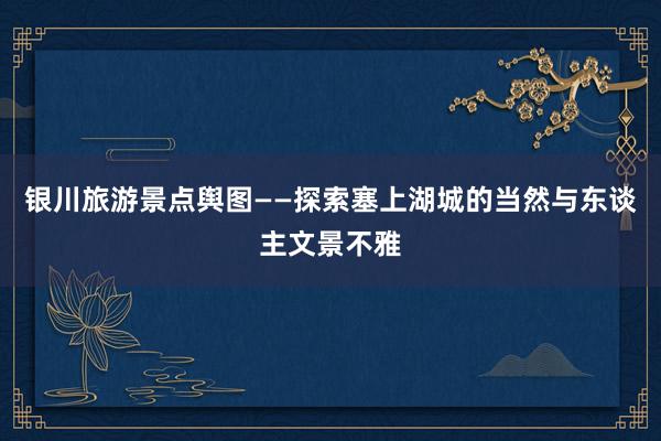 银川旅游景点舆图——探索塞上湖城的当然与东谈主文景不雅