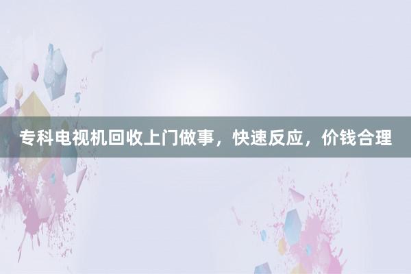 专科电视机回收上门做事，快速反应，价钱合理